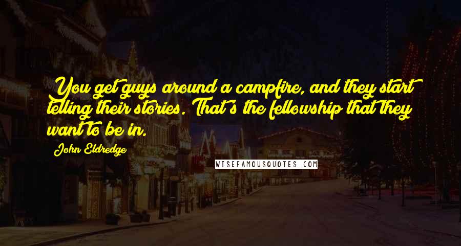 John Eldredge Quotes: You get guys around a campfire, and they start telling their stories. That's the fellowship that they want to be in.