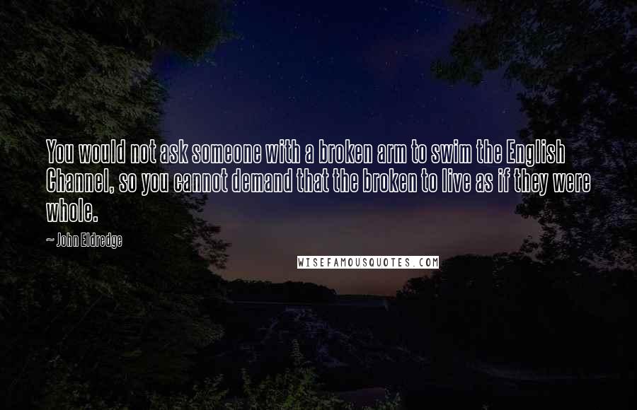 John Eldredge Quotes: You would not ask someone with a broken arm to swim the English Channel, so you cannot demand that the broken to live as if they were whole.