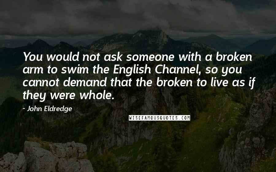 John Eldredge Quotes: You would not ask someone with a broken arm to swim the English Channel, so you cannot demand that the broken to live as if they were whole.