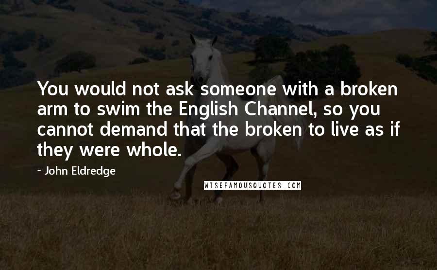 John Eldredge Quotes: You would not ask someone with a broken arm to swim the English Channel, so you cannot demand that the broken to live as if they were whole.