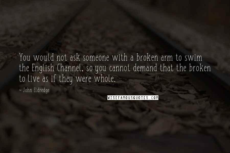 John Eldredge Quotes: You would not ask someone with a broken arm to swim the English Channel, so you cannot demand that the broken to live as if they were whole.