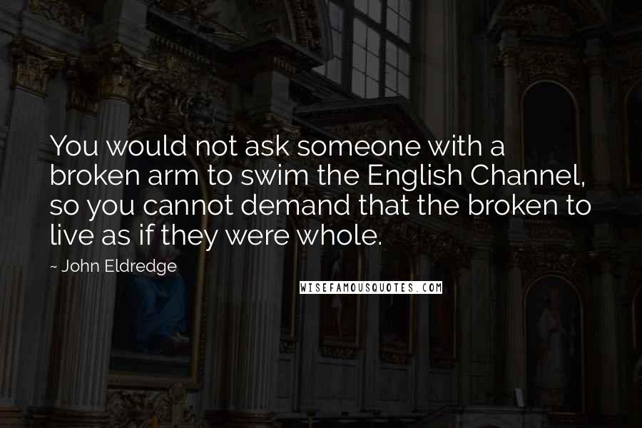 John Eldredge Quotes: You would not ask someone with a broken arm to swim the English Channel, so you cannot demand that the broken to live as if they were whole.