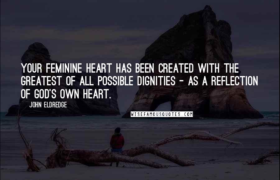 John Eldredge Quotes: Your feminine heart has been created with the greatest of all possible dignities - as a reflection of God's own heart.