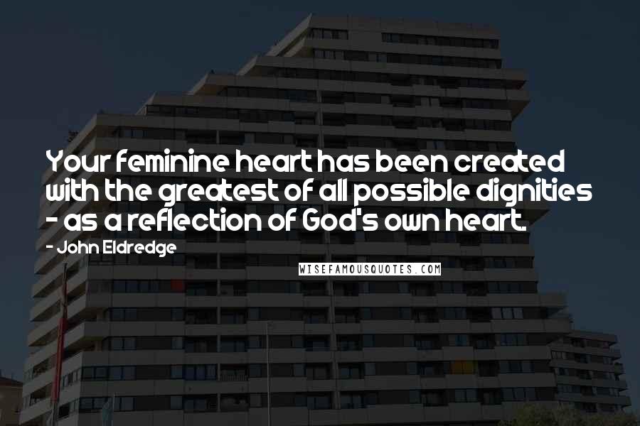 John Eldredge Quotes: Your feminine heart has been created with the greatest of all possible dignities - as a reflection of God's own heart.