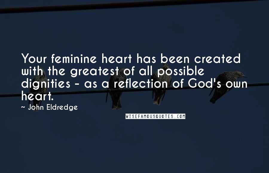 John Eldredge Quotes: Your feminine heart has been created with the greatest of all possible dignities - as a reflection of God's own heart.