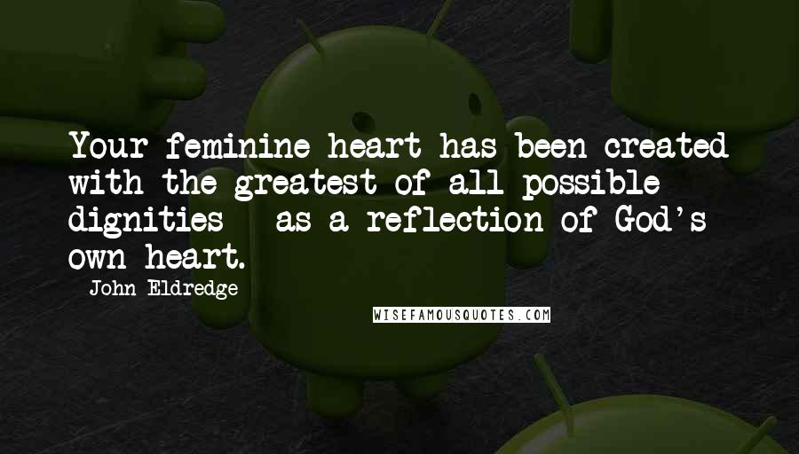 John Eldredge Quotes: Your feminine heart has been created with the greatest of all possible dignities - as a reflection of God's own heart.