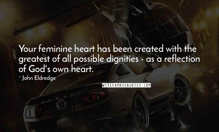 John Eldredge Quotes: Your feminine heart has been created with the greatest of all possible dignities - as a reflection of God's own heart.