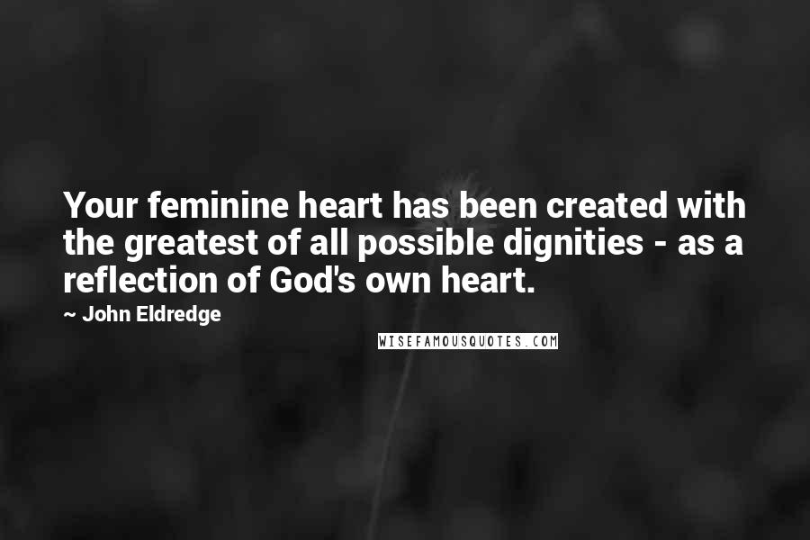 John Eldredge Quotes: Your feminine heart has been created with the greatest of all possible dignities - as a reflection of God's own heart.