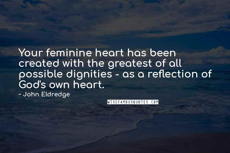 John Eldredge Quotes: Your feminine heart has been created with the greatest of all possible dignities - as a reflection of God's own heart.