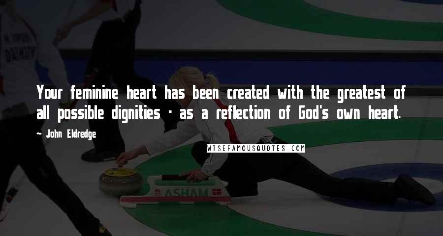 John Eldredge Quotes: Your feminine heart has been created with the greatest of all possible dignities - as a reflection of God's own heart.