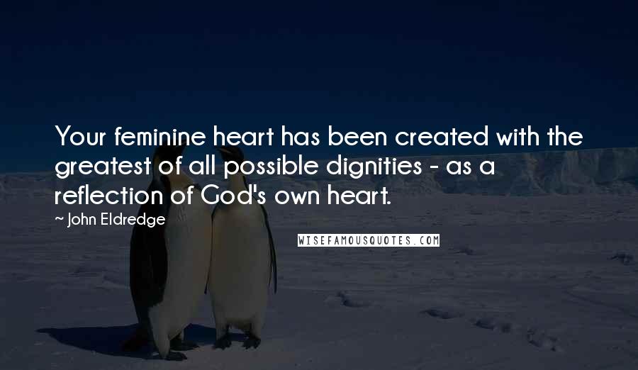 John Eldredge Quotes: Your feminine heart has been created with the greatest of all possible dignities - as a reflection of God's own heart.