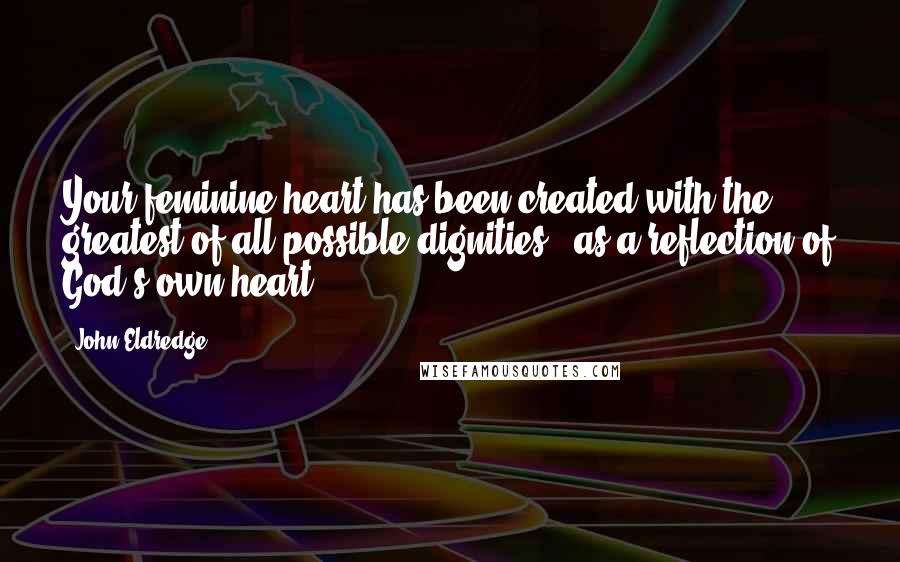 John Eldredge Quotes: Your feminine heart has been created with the greatest of all possible dignities - as a reflection of God's own heart.