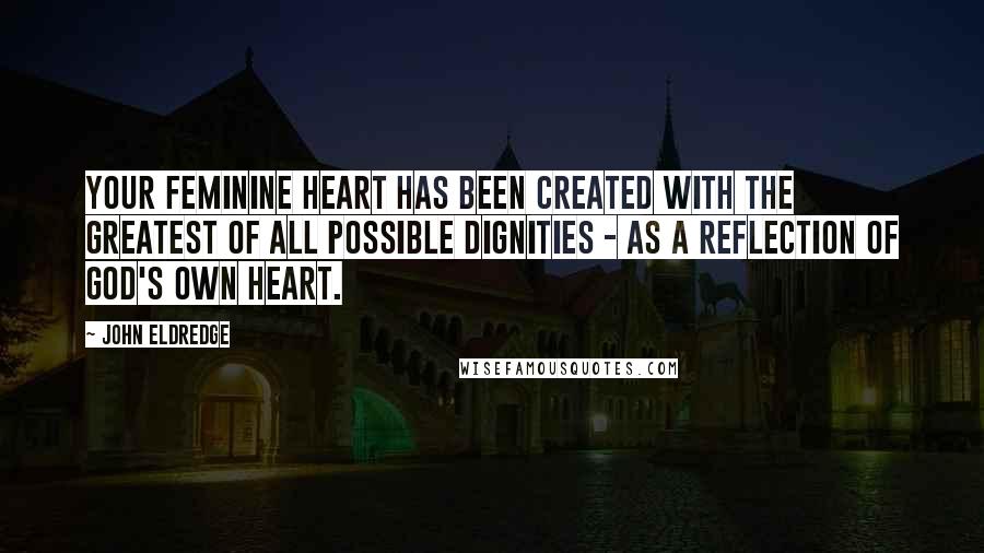 John Eldredge Quotes: Your feminine heart has been created with the greatest of all possible dignities - as a reflection of God's own heart.