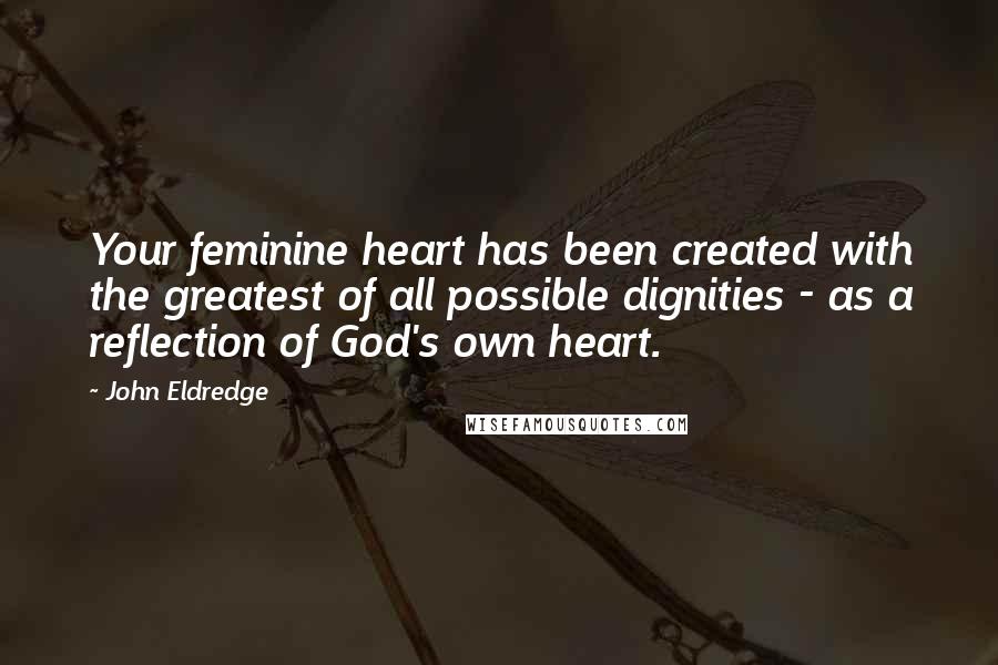 John Eldredge Quotes: Your feminine heart has been created with the greatest of all possible dignities - as a reflection of God's own heart.