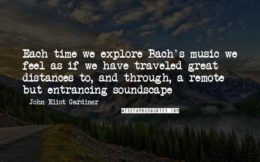 John Eliot Gardiner Quotes: Each time we explore Bach's music we feel as if we have traveled great distances to, and through, a remote but entrancing soundscape