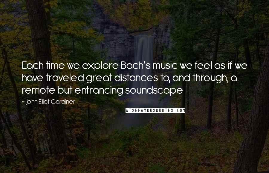 John Eliot Gardiner Quotes: Each time we explore Bach's music we feel as if we have traveled great distances to, and through, a remote but entrancing soundscape