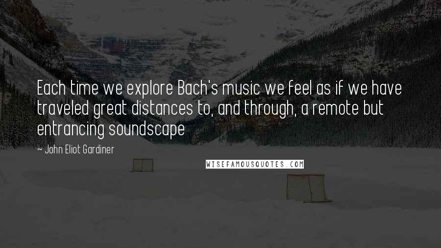 John Eliot Gardiner Quotes: Each time we explore Bach's music we feel as if we have traveled great distances to, and through, a remote but entrancing soundscape