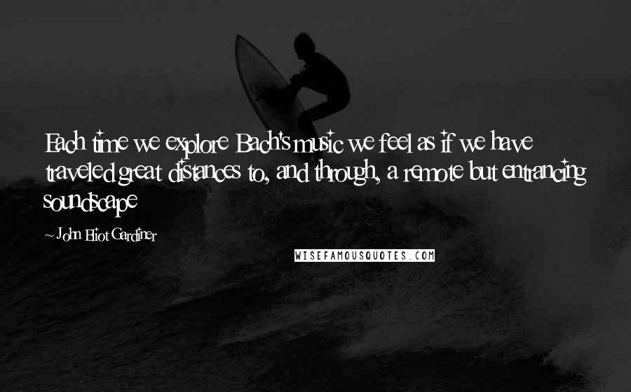 John Eliot Gardiner Quotes: Each time we explore Bach's music we feel as if we have traveled great distances to, and through, a remote but entrancing soundscape