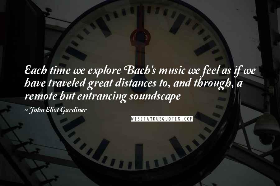 John Eliot Gardiner Quotes: Each time we explore Bach's music we feel as if we have traveled great distances to, and through, a remote but entrancing soundscape