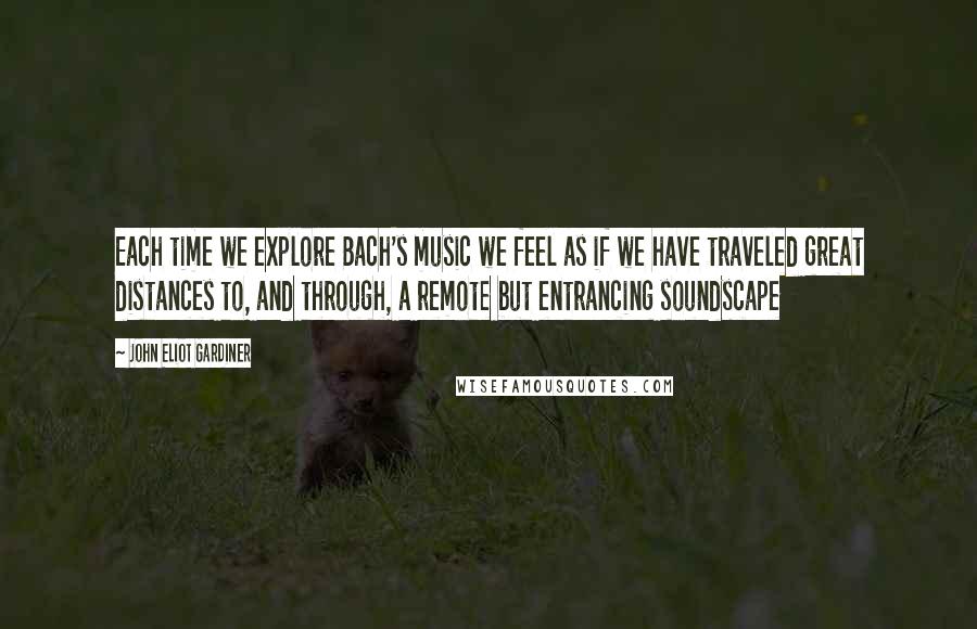 John Eliot Gardiner Quotes: Each time we explore Bach's music we feel as if we have traveled great distances to, and through, a remote but entrancing soundscape