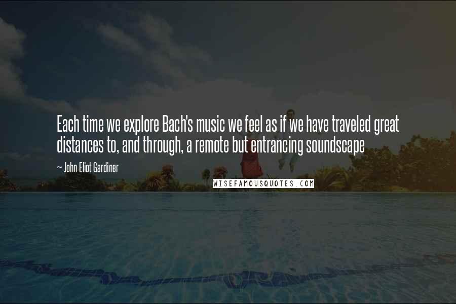 John Eliot Gardiner Quotes: Each time we explore Bach's music we feel as if we have traveled great distances to, and through, a remote but entrancing soundscape