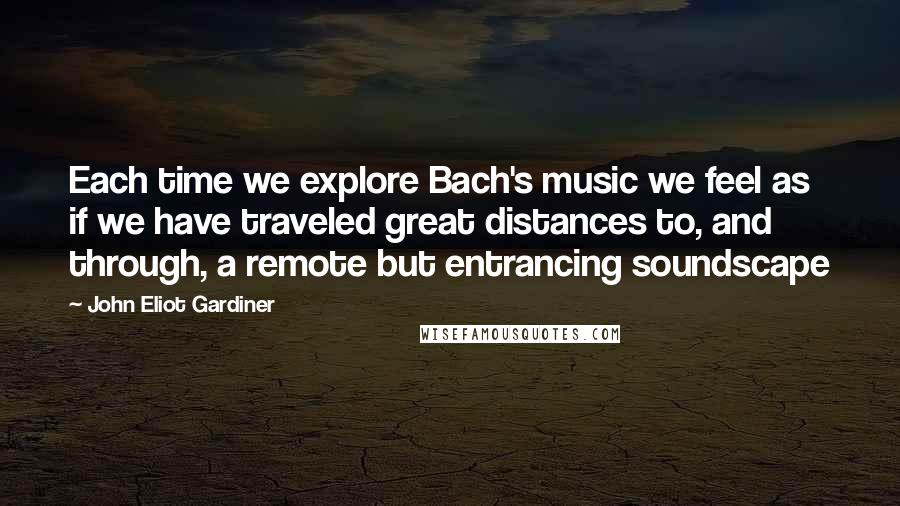 John Eliot Gardiner Quotes: Each time we explore Bach's music we feel as if we have traveled great distances to, and through, a remote but entrancing soundscape