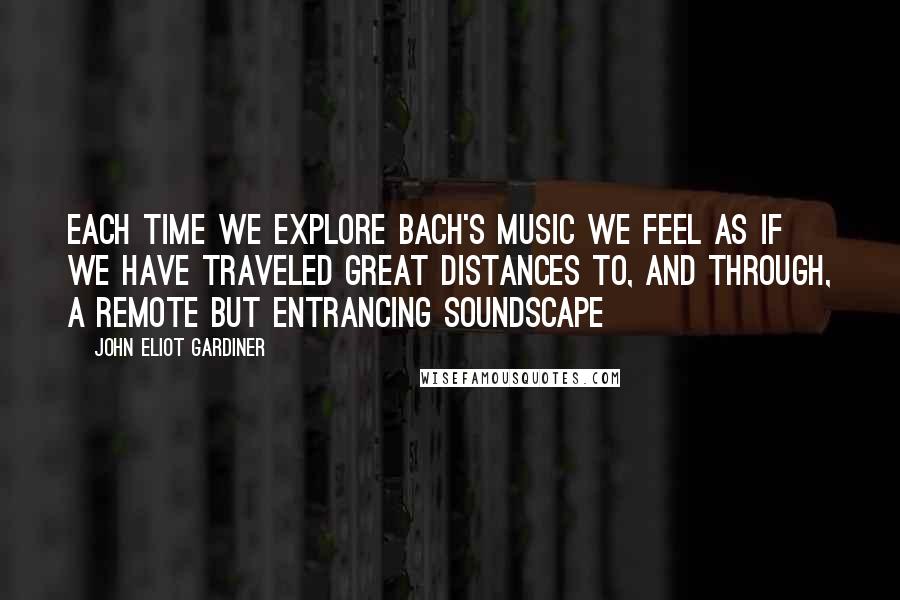 John Eliot Gardiner Quotes: Each time we explore Bach's music we feel as if we have traveled great distances to, and through, a remote but entrancing soundscape