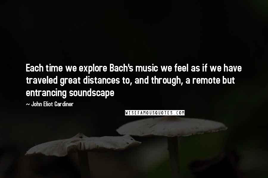 John Eliot Gardiner Quotes: Each time we explore Bach's music we feel as if we have traveled great distances to, and through, a remote but entrancing soundscape