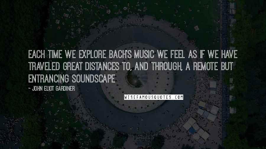 John Eliot Gardiner Quotes: Each time we explore Bach's music we feel as if we have traveled great distances to, and through, a remote but entrancing soundscape