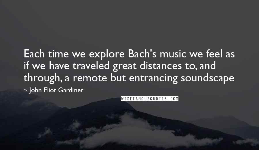 John Eliot Gardiner Quotes: Each time we explore Bach's music we feel as if we have traveled great distances to, and through, a remote but entrancing soundscape