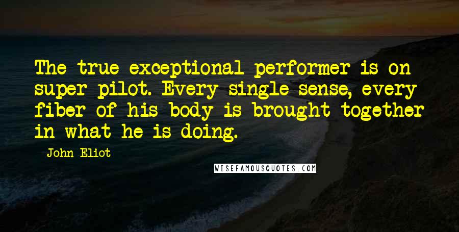 John Eliot Quotes: The true exceptional performer is on super pilot. Every single sense, every fiber of his body is brought together in what he is doing.