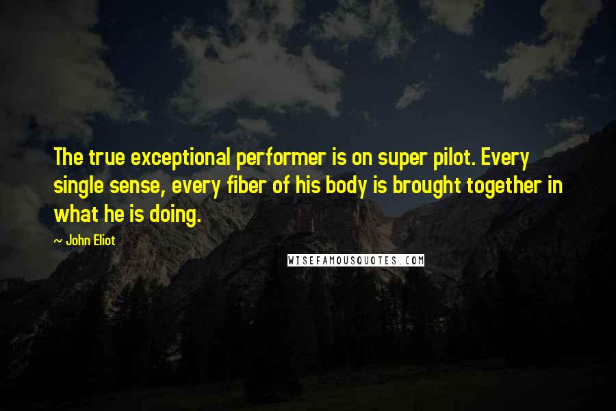 John Eliot Quotes: The true exceptional performer is on super pilot. Every single sense, every fiber of his body is brought together in what he is doing.