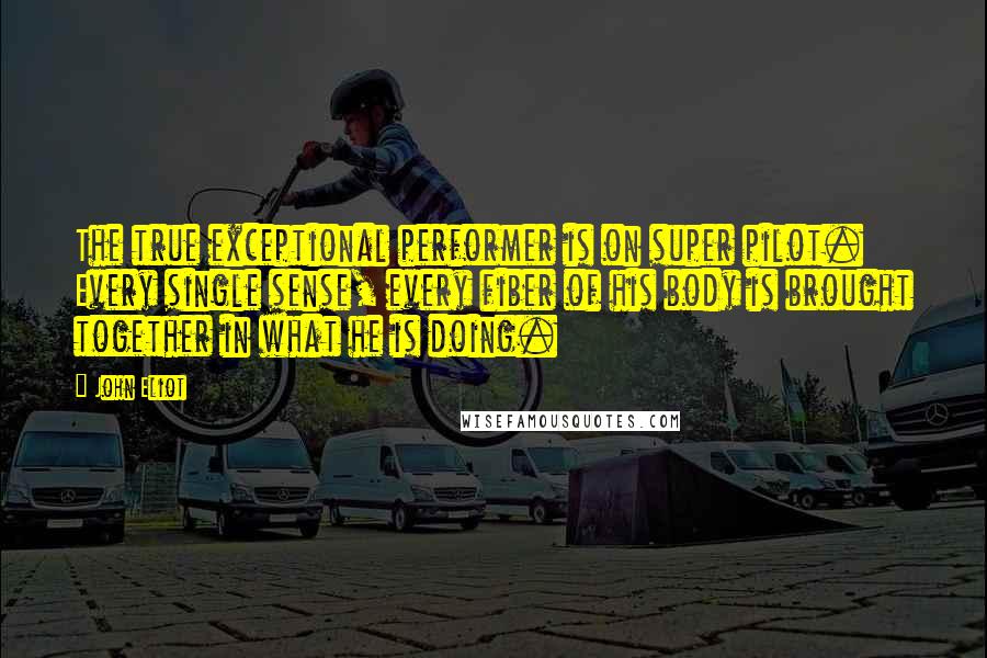 John Eliot Quotes: The true exceptional performer is on super pilot. Every single sense, every fiber of his body is brought together in what he is doing.