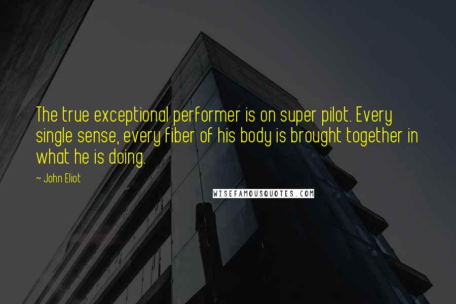 John Eliot Quotes: The true exceptional performer is on super pilot. Every single sense, every fiber of his body is brought together in what he is doing.