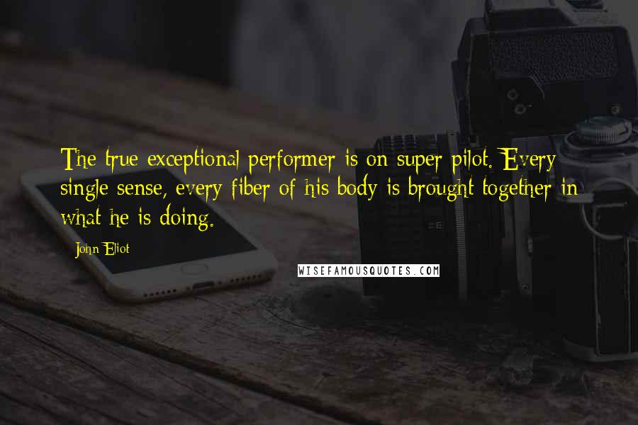 John Eliot Quotes: The true exceptional performer is on super pilot. Every single sense, every fiber of his body is brought together in what he is doing.