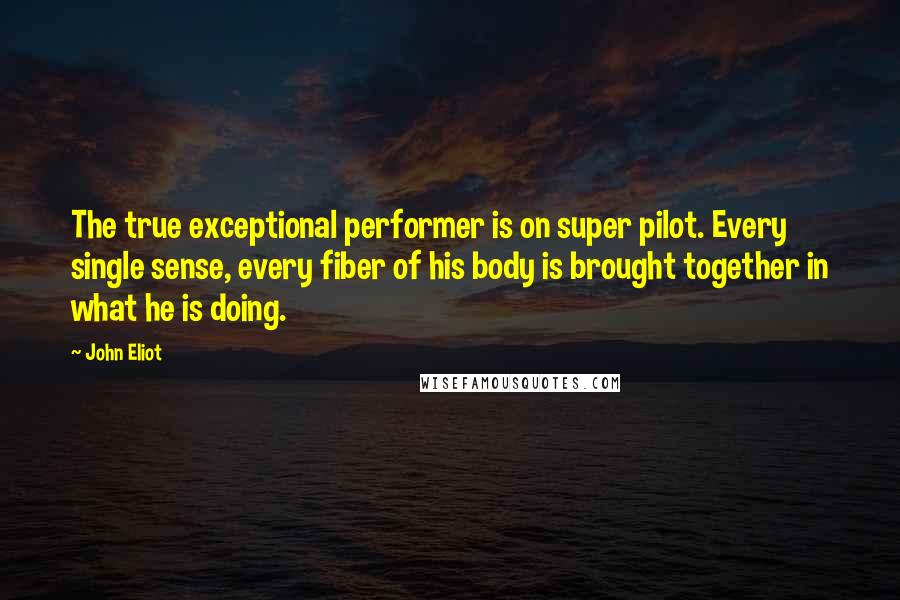 John Eliot Quotes: The true exceptional performer is on super pilot. Every single sense, every fiber of his body is brought together in what he is doing.