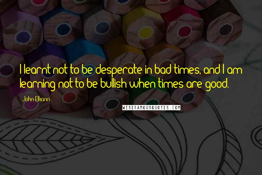 John Elkann Quotes: I learnt not to be desperate in bad times, and I am learning not to be bullish when times are good.