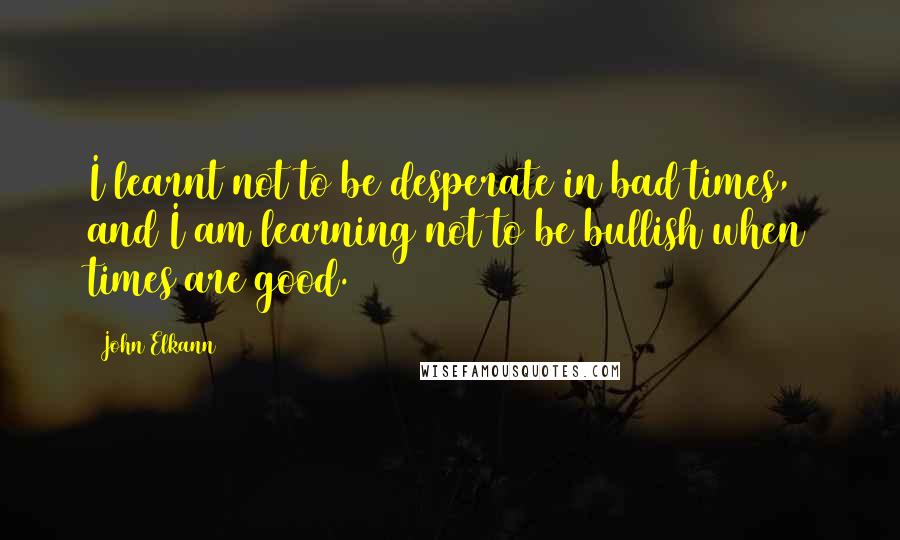 John Elkann Quotes: I learnt not to be desperate in bad times, and I am learning not to be bullish when times are good.