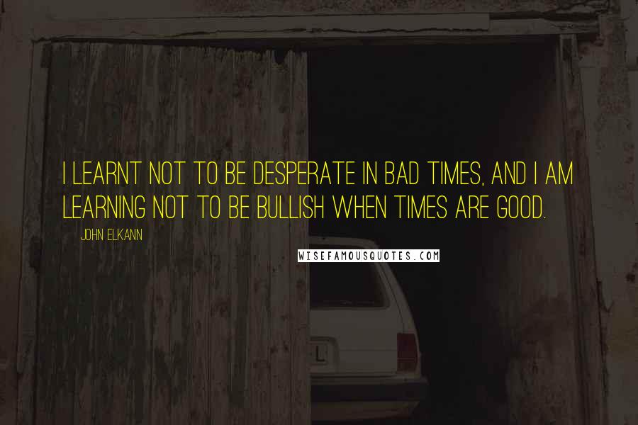 John Elkann Quotes: I learnt not to be desperate in bad times, and I am learning not to be bullish when times are good.