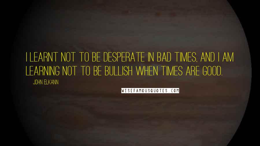 John Elkann Quotes: I learnt not to be desperate in bad times, and I am learning not to be bullish when times are good.