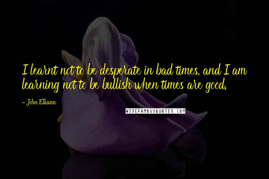 John Elkann Quotes: I learnt not to be desperate in bad times, and I am learning not to be bullish when times are good.