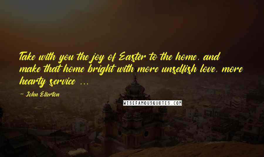 John Ellerton Quotes: Take with you the joy of Easter to the home, and make that home bright with more unselfish love, more hearty service ...