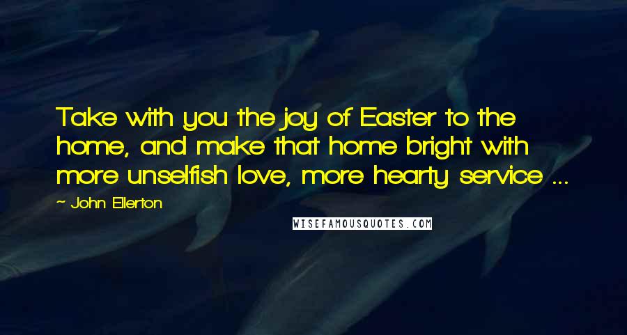 John Ellerton Quotes: Take with you the joy of Easter to the home, and make that home bright with more unselfish love, more hearty service ...