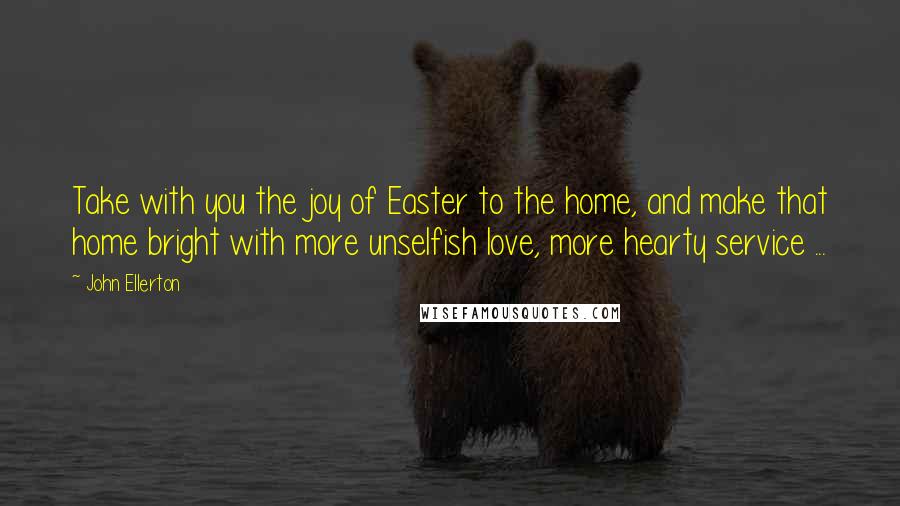 John Ellerton Quotes: Take with you the joy of Easter to the home, and make that home bright with more unselfish love, more hearty service ...