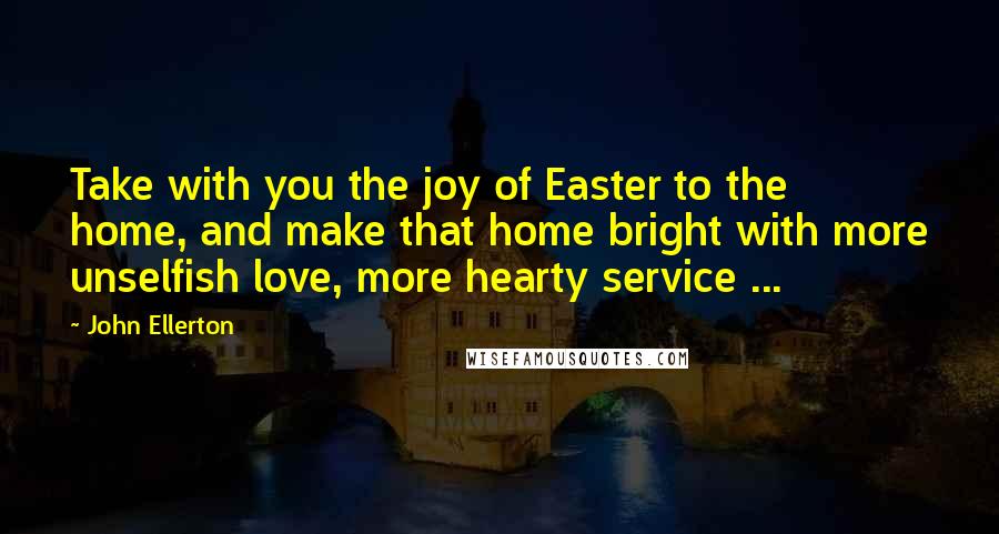 John Ellerton Quotes: Take with you the joy of Easter to the home, and make that home bright with more unselfish love, more hearty service ...