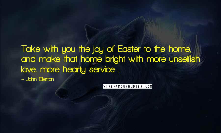 John Ellerton Quotes: Take with you the joy of Easter to the home, and make that home bright with more unselfish love, more hearty service ...