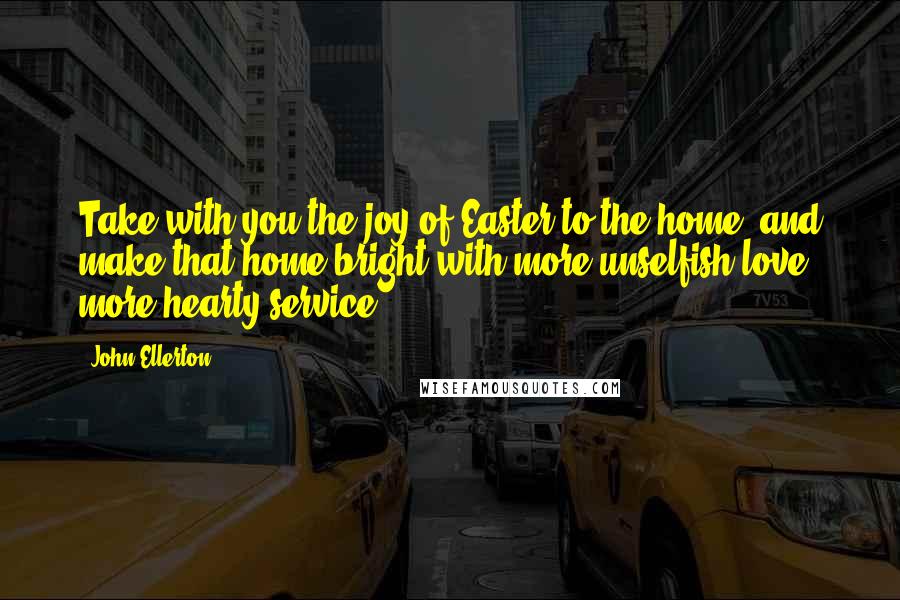 John Ellerton Quotes: Take with you the joy of Easter to the home, and make that home bright with more unselfish love, more hearty service ...