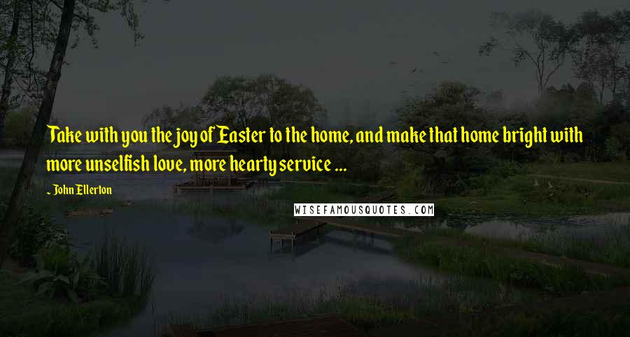 John Ellerton Quotes: Take with you the joy of Easter to the home, and make that home bright with more unselfish love, more hearty service ...