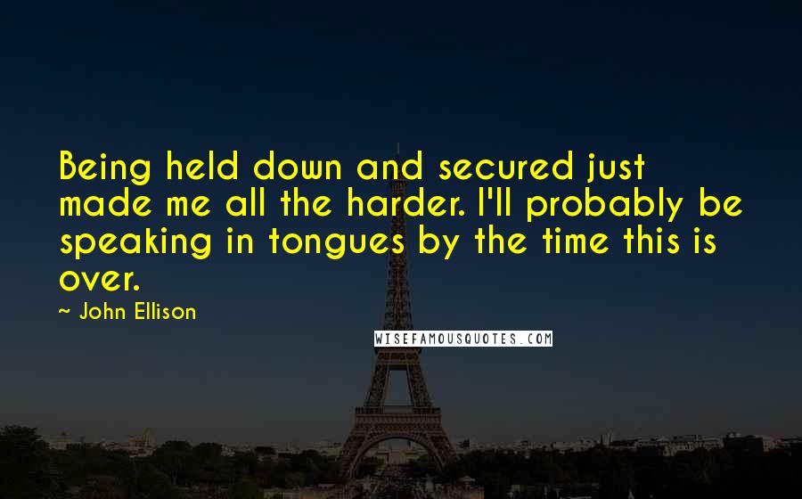 John Ellison Quotes: Being held down and secured just made me all the harder. I'll probably be speaking in tongues by the time this is over.