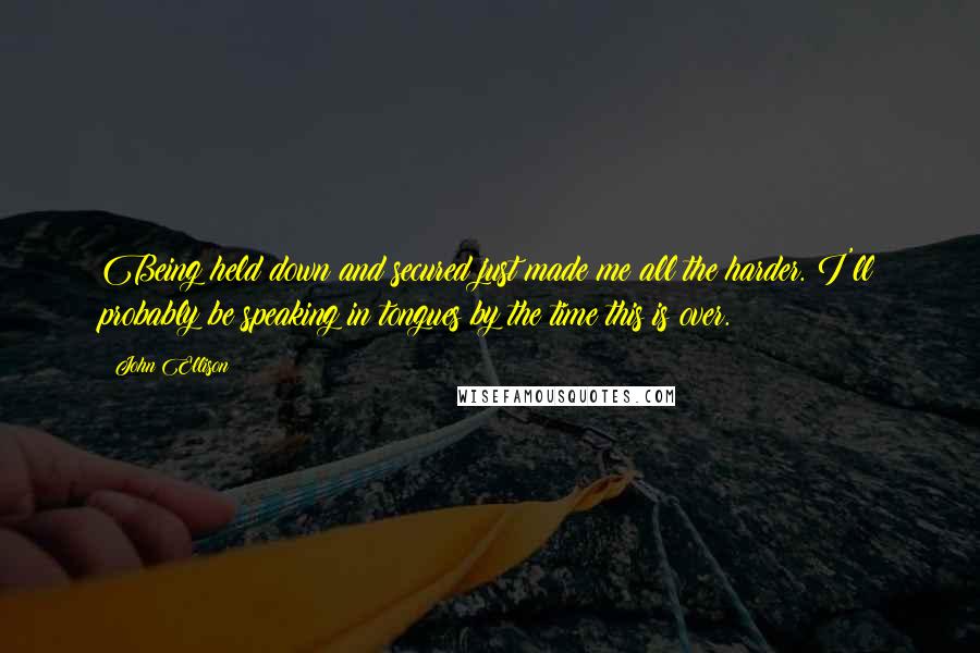 John Ellison Quotes: Being held down and secured just made me all the harder. I'll probably be speaking in tongues by the time this is over.